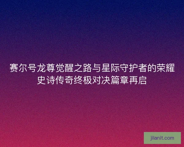 赛尔号龙尊觉醒之路与星际守护者的荣耀史诗传奇终极对决篇章再启