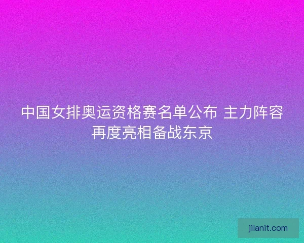 中国女排奥运资格赛名单公布 主力阵容再度亮相备战东京