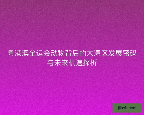 粤港澳全运会动物背后的大湾区发展密码与未来机遇探析