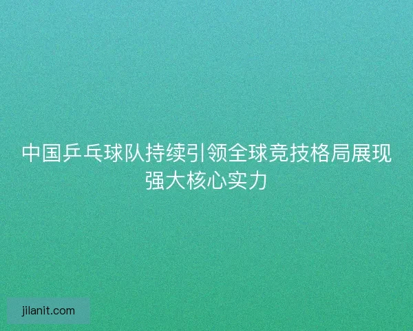 中国乒乓球队持续引领全球竞技格局展现强大核心实力