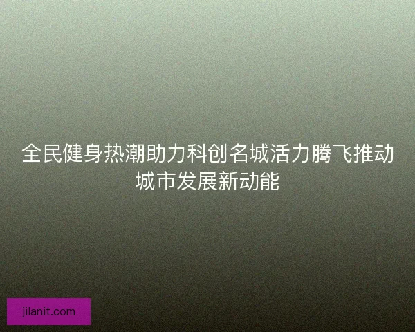 全民健身热潮助力科创名城活力腾飞推动城市发展新动能