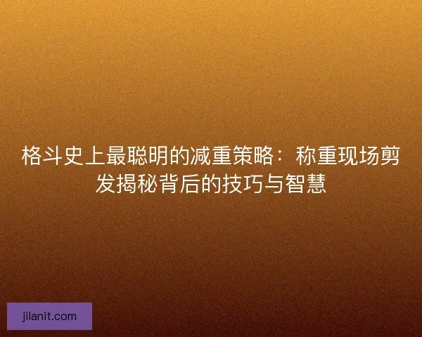 格斗史上最聪明的减重策略：称重现场剪发揭秘背后的技巧与智慧